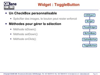 Widget : ToggleButton Un CheckBox personnalisable Spécifier des images, le bouton peut rester enfoncé Méthodes pour gérer la sélection Méthode isDown() Méthode setDown() Méthode onClick() UIObject Widget FocusWidget ButtonBase CustomButton ToggleButton 