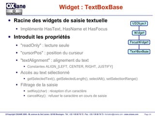 Widget : TextBoxBase Racine des widgets de saisie textuelle Implémente HasText, HasName et HasFocus Introduit les propriétés "readOnly" : lecture seule "cursorPos" : position du curseur "textAlignment" : alignement du text Constantes ALIGN_[LEFT, CENTER, RIGHT, JUSTIFY] Accès au text sélectionné getSelectedText(), getSelectedLength(), selectAll(), setSelectionRange() Filtrage de la saisie setKey(char) : réception d'un caractère cancelKey() : refuser le caractère en cours de saisie UIObject Widget FocusWidget TextBoxBase 