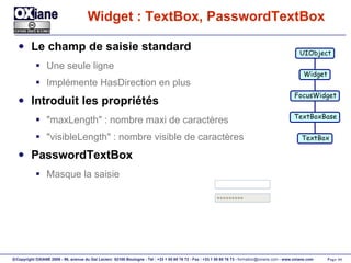 Widget : TextBox, PasswordTextBox Le champ de saisie standard Une seule ligne Implémente HasDirection en plus Introduit les propriétés "maxLength" : nombre maxi de caractères "visibleLength" : nombre visible de caractères PasswordTextBox Masque la saisie UIObject Widget FocusWidget TextBoxBase TextBox 