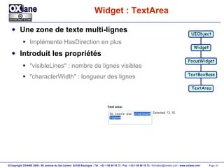Widget : TextArea Une zone de texte multi-lignes Implémente HasDirection en plus Introduit les propriétés "visibleLines" : nombre de lignes visibles "characterWidth" : longueur des lignes UIObject Widget FocusWidget TextBoxBase TextArea 