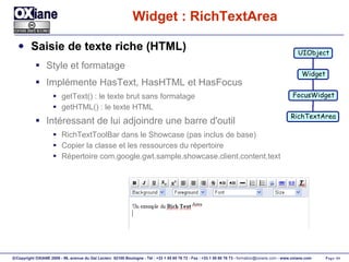 Widget : RichTextArea Saisie de texte riche (HTML) Style et formatage Implémente HasText, HasHTML et HasFocus getText() : le texte brut sans formatage getHTML() : le texte HTML Intéressant de lui adjoindre une barre d'outil RichTextToolBar dans le Showcase (pas inclus de base) Copier la classe et les ressources du répertoire Répertoire com.google.gwt.sample.showcase.client.content.text UIObject Widget FocusWidget RichTextArea 