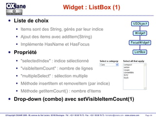 Widget : ListBox (1) Liste de choix Items sont des String, gérés par leur indice Ajout des items avec addItem(String) Implémente HasName et HasFocus Propriété "selectedIndex" : indice sélectionné "visibleItemCount" : nombre de lignes "multipleSelect" : sélection multiple Méthode insertItem et removeItem (par indice) Méthode getItemCount() : nombre d'items Drop-down (combo) avec setVisibleItemCount(1) UIObject Widget FocusWidget ListBox 