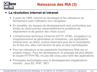 Naissance des RIA (3) La révolution internet et intranet A partir de 1995, internet se développe et les utilisateurs se familiarisent avec l'utilisation d'un navigateur En parallèle, les équipes de développement sont confrontées aux limites du client-serveur (essentiellement le problème de déploiement et de gestion des mises à jour) L'infrastructure technique d'internet (HTTP, HTML, navigateur) va progressivement se généraliser en entreprise. Les applications intranet sont, au début, surtout réservées pour de la consultation. Au fil des ans, elles vont devenir de plus en plus sophistiquées Pour les utilisateurs et les exploitants l'architecture Web est un progrès majeur. Pour les développeurs, le passage est plus délicat : le couple HTTP/HTML n'a pas été conçu pour faire des applications. Principales technologies pour le développement d'applications Intranet : Java EE, PHP, .NET 