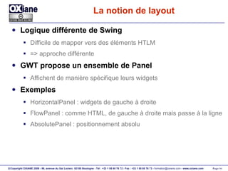 La notion de layout Logique différente de Swing Difficile de mapper vers des éléments HTLM => approche différente GWT propose un ensemble de Panel Affichent de manière spécifique leurs widgets Exemples HorizontalPanel : widgets de gauche à droite FlowPanel : comme HTML, de gauche à droite mais passe à la ligne AbsolutePanel : positionnement absolu 