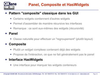 Panel, Composite et HasWidgets Pattern "composite" classique dans les GUI Certains widgets contiennent d'autres widgets Permet d'assembler de manière récursive les interfaces Remarque : ce sont eux-mêmes des widgets (récursivité) Panel Classe naturelle pour effectuer un "regroupement" (plutôt layout) Composite Plutôt un widget complexe contenant déjà des widgets Propose de l'intéraction, ce que ne fait généralement pas le panel Interface HasWidgets Une interface pour marquer les widgets conteneurs 