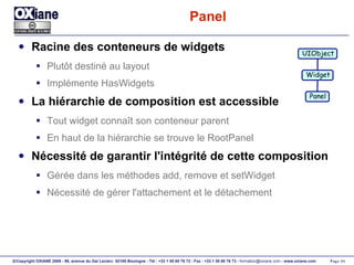 Panel Racine des conteneurs de widgets Plutôt destiné au layout Implémente HasWidgets La hiérarchie de composition est accessible Tout widget connaît son conteneur parent En haut de la hiérarchie se trouve le RootPanel Nécessité de garantir l'intégrité de cette composition Gérée dans les méthodes add, remove et setWidget Nécessité de gérer l'attachement et le détachement UIObject Widget Panel 