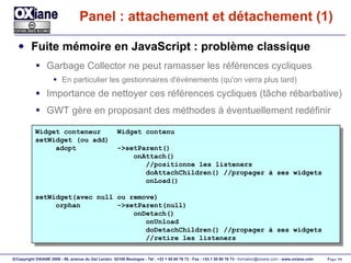 Panel : attachement et détachement (1) Fuite mémoire en JavaScript : problème classique Garbage Collector ne peut ramasser les références cycliques En particulier les gestionnaires d'événements (qu'on verra plus tard) Importance de nettoyer ces références cycliques (tâche rébarbative) GWT gère en proposant des méthodes à éventuellement redéfinir Widget conteneur  Widget contenu setWidget (ou add) adopt  ->setParent() onAttach() //positionne les listeners doAttachChildren() //propager à ses widgets onLoad() setWidget(avec null ou remove) orphan  ->setParent(null) onDetach() onUnload doDetachChildren() //propager à ses widgets //retire les listeners 
