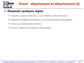 Panel : attachement et détachement (2) Respecter quelques règles Appeler super.onAttach() si on redéfinit cette méthode Redéfinir doAttachChildren() si on implémente HasWidgets Ainsi que doDetachChildren() Plutôt redéfinir onLoad() et onOnload() 