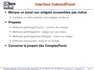Interface IndexedPanel Marque un panel aux widgets accessibles pas indice Implique un ordre explicite des widgets contenus Propose Méthode getWidgetCount() : nombre de widgets Méthode getWidget(int) : widget par son indice Méthode getWidgetIndex(Widget) : indice du widget Méthode remove(int) : enlever un widget Concerne la plupart des ComplexPanel 