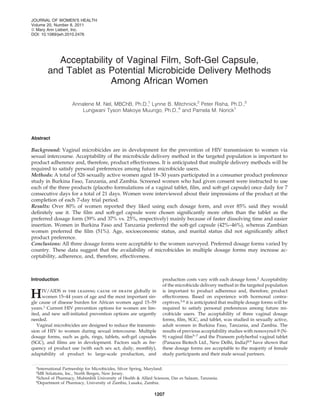 Acceptability of Vaginal Film, Soft-Gel Capsule,
and Tablet as Potential Microbicide Delivery Methods
Among African Women
Annalene M. Nel, MBChB, Ph.D.,1
Lynne B. Mitchnick,2
Peter Risha, Ph.D.,3
Lungwani Tyson Makoye Muungo, Ph.D.,4
and Pamela M. Norick1
Abstract
Background: Vaginal microbicides are in development for the prevention of HIV transmission to women via
sexual intercourse. Acceptability of the microbicide delivery method in the targeted population is important to
product adherence and, therefore, product effectiveness. It is anticipated that multiple delivery methods will be
required to satisfy personal preferences among future microbicide users.
Methods: A total of 526 sexually active women aged 18–30 years participated in a consumer product preference
study in Burkina Faso, Tanzania, and Zambia. Screened women who had given consent were instructed to use
each of the three products (placebo formulations of a vaginal tablet, ﬁlm, and soft-gel capsule) once daily for 7
consecutive days for a total of 21 days. Women were interviewed about their impressions of the product at the
completion of each 7-day trial period.
Results: Over 80% of women reported they liked using each dosage form, and over 85% said they would
deﬁnitely use it. The ﬁlm and soft-gel capsule were chosen signiﬁcantly more often than the tablet as the
preferred dosage form (39% and 37% vs. 25%, respectively) mainly because of faster dissolving time and easier
insertion. Women in Burkina Faso and Tanzania preferred the soft-gel capsule (42%–46%), whereas Zambian
women preferred the ﬁlm (51%). Age, socioeconomic status, and marital status did not signiﬁcantly affect
product preference.
Conclusions: All three dosage forms were acceptable to the women surveyed. Preferred dosage forms varied by
country. These data suggest that the availability of microbicides in multiple dosage forms may increase ac-
ceptability, adherence, and, therefore, effectiveness.
Introduction
HIV/AIDS is the leading cause of death globally in
women 15–44 years of age and the most important sin-
gle cause of disease burden for African women aged 15–59
years.1 Current HIV prevention options for women are lim-
ited, and new self-initiated prevention options are urgently
needed.
Vaginal microbicides are designed to reduce the transmis-
sion of HIV to women during sexual intercourse. Multiple
dosage forms, such as gels, rings, tablets, soft-gel capsules
(SGC), and ﬁlms are in development. Factors such as fre-
quency of product use (with each sex act, daily, monthly),
adaptability of product to large-scale production, and
production costs vary with each dosage form.2
Acceptability
of the microbicide delivery method in the targeted population
is important to product adherence and, therefore, product
effectiveness. Based on experience with hormonal contra-
ceptives,3,4
it is anticipated that multiple dosage forms will be
required to satisfy personal preferences among future mi-
crobicide users. The acceptability of three vaginal dosage
forms, ﬁlm, SGC, and tablet, was studied in sexually active,
adult women in Burkina Faso, Tanzania, and Zambia. The
results of previous acceptability studies with nonoxynol-9 (N-
9) vaginal ﬁlm5–7
and the Praneem polyherbal vaginal tablet
(Panacea Biotech Ltd., New Delhi, India)8,9
have shown that
these dosage forms are acceptable to the majority of female
study participants and their male sexual partners.
1International Partnership for Microbicides, Silver Spring, Maryland.
2MR Solutions, Inc., North Bergen, New Jersey.
3School of Pharmacy, Muhimbili University of Health & Allied Sciences, Dar es Salaam, Tanzania.
4Department of Pharmacy, University of Zambia, Lusaka, Zambia.
JOURNAL OF WOMEN’S HEALTH
Volume 20, Number 8, 2011
ª Mary Ann Liebert, Inc.
DOI: 10.1089/jwh.2010.2476
1207
 