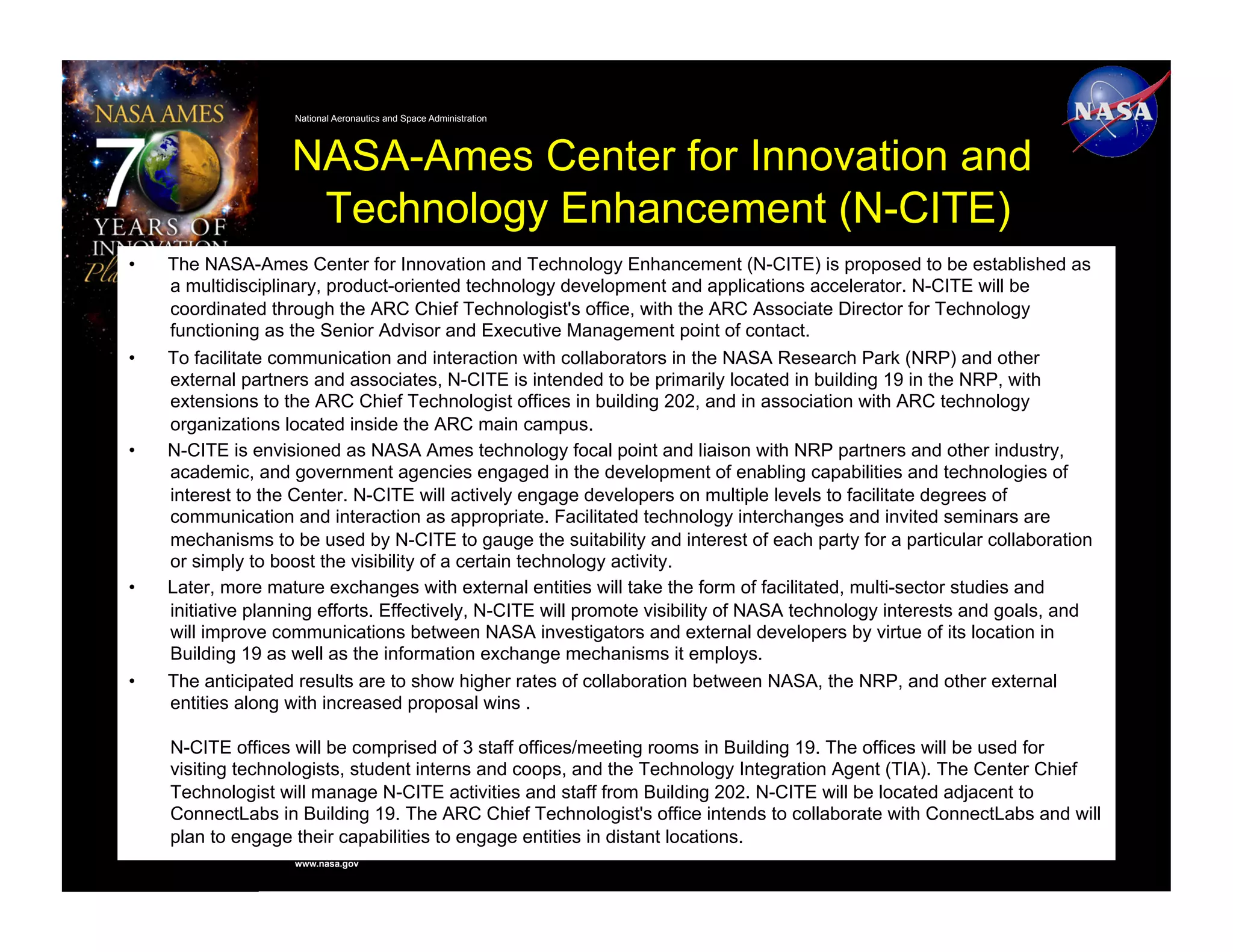 National Aeronautics and Space Administration




                    NASA-Ames Center for Innovation and
                     Technology Enhancement (N-CITE)
•    The NASA-Ames Center for Innovation and Technology Enhancement (N-CITE) is proposed to be established as
     a multidisciplinary, product-oriented technology development and applications accelerator. N-CITE will be
     coordinated through the ARC Chief Technologist's office, with the ARC Associate Director for Technology
     functioning as the Senior Advisor and Executive Management point of contact.
•    To facilitate communication and interaction with collaborators in the NASA Research Park (NRP) and other
     external partners and associates, N-CITE is intended to be primarily located in building 19 in the NRP, with
     extensions to the ARC Chief Technologist offices in building 202, and in association with ARC technology
     organizations located inside the ARC main campus.
•    N-CITE is envisioned as NASA Ames technology focal point and liaison with NRP partners and other industry,
     academic, and government agencies engaged in the development of enabling capabilities and technologies of
     interest to the Center. N-CITE will actively engage developers on multiple levels to facilitate degrees of
     communication and interaction as appropriate. Facilitated technology interchanges and invited seminars are
     mechanisms to be used by N-CITE to gauge the suitability and interest of each party for a particular collaboration
     or simply to boost the visibility of a certain technology activity.
•    Later, more mature exchanges with external entities will take the form of facilitated, multi-sector studies and
     initiative planning efforts. Effectively, N-CITE will promote visibility of NASA technology interests and goals, and
     will improve communications between NASA investigators and external developers by virtue of its location in
     Building 19 as well as the information exchange mechanisms it employs.
•    The anticipated results are to show higher rates of collaboration between NASA, the NRP, and other external
     entities along with increased proposal wins .

     N-CITE offices will be comprised of 3 staff offices/meeting rooms in Building 19. The offices will be used for
     visiting technologists, student interns and coops, and the Technology Integration Agent (TIA). The Center Chief
     Technologist will manage N-CITE activities and staff from Building 202. N-CITE will be located adjacent to
     ConnectLabs in Building 19. The ARC Chief Technologist's office intends to collaborate with ConnectLabs and will
     plan to engage their capabilities to engage entities in distant locations.
                    www.nasa.gov
 