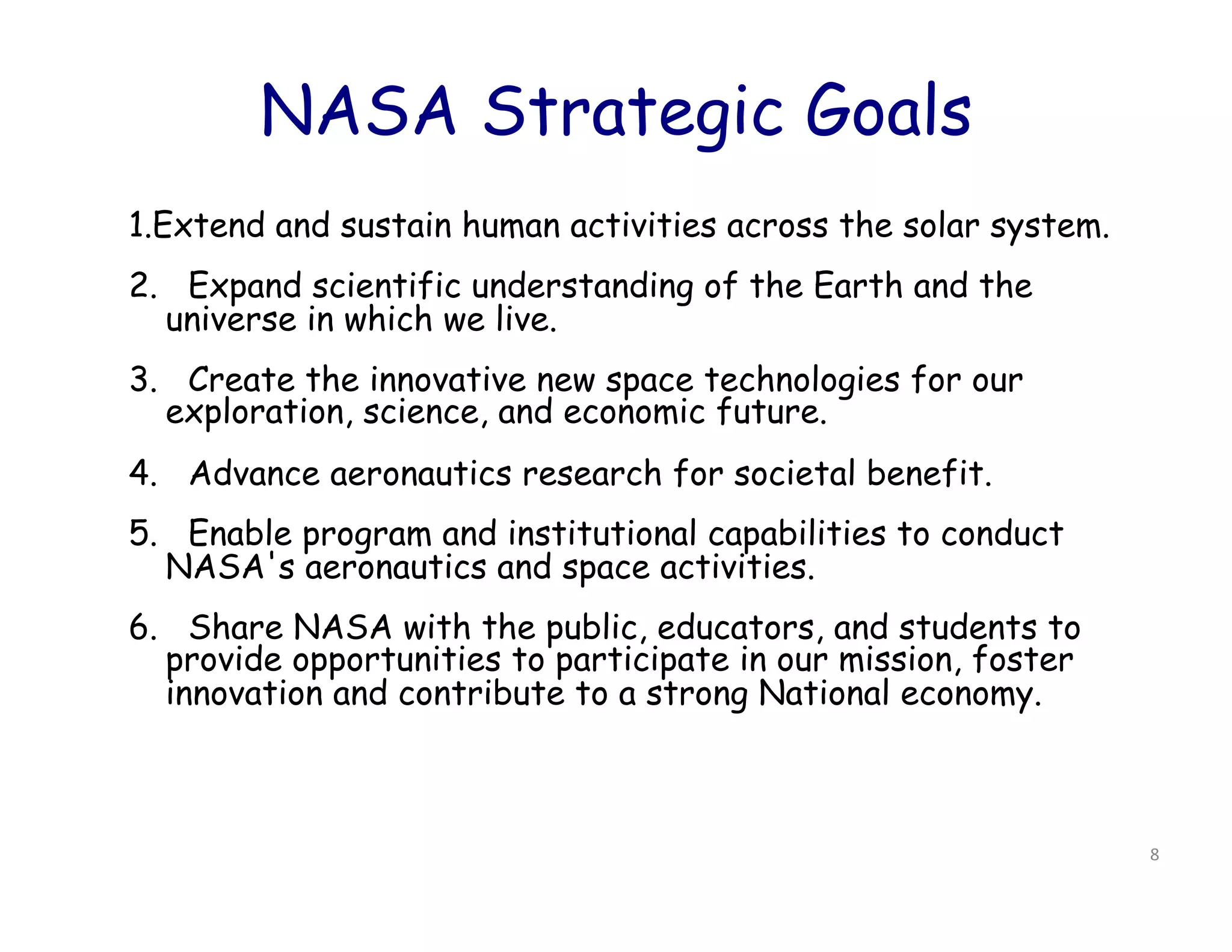 NASA Strategic Goals
1.Extend and sustain human activities across the solar system.
2.   Expand scientific understanding of the Earth and the
   universe in which we live.
3.   Create the innovative new space technologies for our
   exploration, science, and economic future.
4.   Advance aeronautics research for societal benefit.
5.   Enable program and institutional capabilities to conduct
   NASA's aeronautics and space activities.
6.   Share NASA with the public, educators, and students to
   provide opportunities to participate in our mission, foster
   innovation and contribute to a strong National economy.



                                                                 8	
  
 