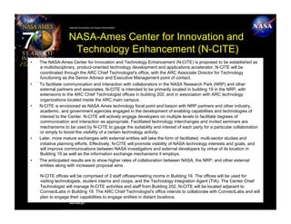 National Aeronautics and Space Administration




                    NASA-Ames Center for Innovation and
                     Technology Enhancement (N-CITE)
•    The NASA-Ames Center for Innovation and Technology Enhancement (N-CITE) is proposed to be established as
     a multidisciplinary, product-oriented technology development and applications accelerator. N-CITE will be
     coordinated through the ARC Chief Technologist's office, with the ARC Associate Director for Technology
     functioning as the Senior Advisor and Executive Management point of contact.
•    To facilitate communication and interaction with collaborators in the NASA Research Park (NRP) and other
     external partners and associates, N-CITE is intended to be primarily located in building 19 in the NRP, with
     extensions to the ARC Chief Technologist offices in building 202, and in association with ARC technology
     organizations located inside the ARC main campus.
•    N-CITE is envisioned as NASA Ames technology focal point and liaison with NRP partners and other industry,
     academic, and government agencies engaged in the development of enabling capabilities and technologies of
     interest to the Center. N-CITE will actively engage developers on multiple levels to facilitate degrees of
     communication and interaction as appropriate. Facilitated technology interchanges and invited seminars are
     mechanisms to be used by N-CITE to gauge the suitability and interest of each party for a particular collaboration
     or simply to boost the visibility of a certain technology activity.
•    Later, more mature exchanges with external entities will take the form of facilitated, multi-sector studies and
     initiative planning efforts. Effectively, N-CITE will promote visibility of NASA technology interests and goals, and
     will improve communications between NASA investigators and external developers by virtue of its location in
     Building 19 as well as the information exchange mechanisms it employs.
•    The anticipated results are to show higher rates of collaboration between NASA, the NRP, and other external
     entities along with increased proposal wins .

     N-CITE offices will be comprised of 3 staff offices/meeting rooms in Building 19. The offices will be used for
     visiting technologists, student interns and coops, and the Technology Integration Agent (TIA). The Center Chief
     Technologist will manage N-CITE activities and staff from Building 202. N-CITE will be located adjacent to
     ConnectLabs in Building 19. The ARC Chief Technologist's office intends to collaborate with ConnectLabs and will
     plan to engage their capabilities to engage entities in distant locations.
                    www.nasa.gov
 