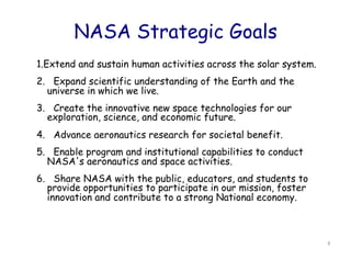 NASA Strategic Goals
1.Extend and sustain human activities across the solar system.
2.   Expand scientific understanding of the Earth and the
   universe in which we live.
3.   Create the innovative new space technologies for our
   exploration, science, and economic future.
4.   Advance aeronautics research for societal benefit.
5.   Enable program and institutional capabilities to conduct
   NASA's aeronautics and space activities.
6.   Share NASA with the public, educators, and students to
   provide opportunities to participate in our mission, foster
   innovation and contribute to a strong National economy.



                                                                 8	
  
 