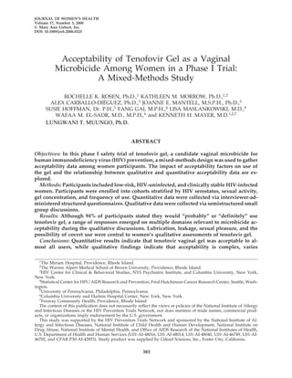 JOURNAL OF WOMEN’S HEALTH
Volume 17, Number 3, 2008
© Mary Ann Liebert, Inc.
DOI: 10.1089/jwh.2006.0325
Acceptability of Tenofovir Gel as a Vaginal
Microbicide Among Women in a Phase I Trial:
A Mixed-Methods Study
ROCHELLE K. ROSEN, Ph.D.,1 KATHLEEN M. MORROW, Ph.D.,1,2
ALEX CARBALLO-DIÉGUEZ, Ph.D.,3 JOANNE E. MANTELL, M.S.P.H., Ph.D.,3
SUSIE HOFFMAN, Dr. P.H.,3 FANG GAI, M.P.H.,4 LISA MASLANKOWSKI, M.D.,5
WAFAA M. EL-SADR, M.D., M.P.H.,6 and KENNETH H. MAYER, M.D.1,2,7
ABSTRACT
Objectives: In this phase I safety trial of tenofovir gel, a candidate vaginal microbicide for
human immunodeficiency virus (HIV) prevention, a mixed-methods design was used to gather
acceptability data among women participants. The impact of acceptability factors on use of
the gel and the relationship between qualitative and quantitative acceptability data are ex-
plored.
Methods: Participants included low-risk, HIV-uninfected, and clinically stable HIV-infected
women. Participants were enrolled into cohorts stratified by HIV serostatus, sexual activity,
gel concentration, and frequency of use. Quantitative data were collected via interviewer-ad-
ministered structured questionnaires. Qualitative data were collected via semistructured small
group discussions.
Results: Although 94% of participants stated they would “probably” or “definitely” use
tenofovir gel, a range of responses emerged on multiple domains relevant to microbicide ac-
ceptability during the qualitative discussions. Lubrication, leakage, sexual pleasure, and the
possibility of covert use were central to women’s qualitative assessments of tenofovir gel.
Conclusions: Quantitative results indicate that tenofovir vaginal gel was acceptable to al-
most all users, while qualitative findings indicate that acceptability is complex, varies
383
1The Miriam Hospital, Providence, Rhode Island.
2The Warren Alpert Medical School of Brown University, Providence, Rhode Island.
3HIV Center for Clinical & Behavioral Studies, NYS Psychiatric Institute, and Columbia University, New York,
New York.
4Statistical Center for HIV/AIDS Research and Prevention, Fred Hutchinson Cancer Research Center, Seattle, Wash-
ington.
5University of Pennsylvania, Philadelphia, Pennsylvania.
6Columbia University and Harlem Hospital Center, New York, New York.
7Fenway Community Health, Providence, Rhode Island
The content of this publication does not necessarily reflect the views or policies of the National Institute of Allergy
and Infectious Diseases or the HIV Prevention Trials Network, nor does mention of trade names, commercial prod-
ucts, or organizations imply endorsement by the U.S. government.
This study was supported by the HIV Prevention Trials Network and sponsored by the National Institute of Al-
lergy and Infectious Diseases, National Institute of Child Health and Human Development, National Institute on
Drug Abuse, National Institute of Mental Health, and Office of AIDS Research of the National Institutes of Health,
U.S. Department of Health and Human Services (U01-AI-48016, U01-AI-48014, U01-AI-48040, U01-AI-46749, U01-AI-
46702, and CFAR P30-AI-42853). Study product was supplied by Gilead Sciences, Inc., Foster City, California.
LUNGWANI Ph.D.MUUNGO,T.
 