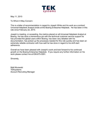May 11, 2010

To Whom It May Concern:

This is a letter of recommendation in regard to Joseph White and his work as a contract
Universal Helpdesk Analyst onsite at the Boeing Enterprise Helpdesk. He has been in this
role since February 22, 2010.

Joseph is meeting, or exceeding, the metrics placed on all Universal Helpdesk Analyst at
Boeing. He has done a tremendous job with the technical customer service support he
has provided the global users within Boeing, has been very detailed with his
documentation, has picked up the processes needed for this role quickly and has been an
extremely reliable contractor with how well he has done in regard to his shift start
adherence.

Overall we have been pleased with Joseph’s work and look forward to his continued
growth on the Boeing Enterprise Helpdesk. If you require any further information on his
work please contact me at 636-675-3091.

Sincerely,



Matt Murawski
TEKsystems
Account Recruiting Manager
 