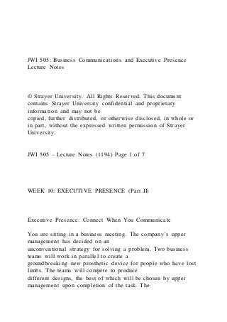 JWI 505: Business Communications and Executive Presence
Lecture Notes
© Strayer University. All Rights Reserved. This document
contains Strayer University confidential and proprietary
information and may not be
copied, further distributed, or otherwise disclosed, in whole or
in part, without the expressed written permission of Strayer
University.
JWI 505 – Lecture Notes (1194) Page 1 of 7
WEEK 10: EXECUTIVE PRESENCE (Part II)
Executive Presence: Connect When You Communicate
You are sitting in a business meeting. The company’s upper
management has decided on an
unconventional strategy for solving a problem. Two business
teams will work in parallel to create a
groundbreaking new prosthetic device for people who have lost
limbs. The teams will compete to produce
different designs, the best of which will be chosen by upper
management upon completion of the task. The
 