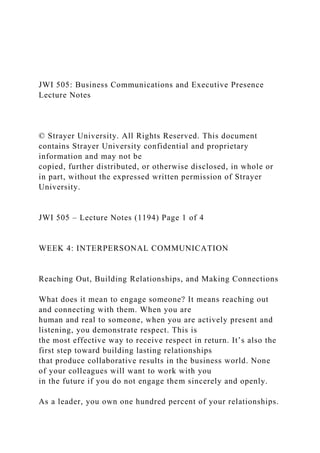 JWI 505: Business Communications and Executive Presence
Lecture Notes
© Strayer University. All Rights Reserved. This document
contains Strayer University confidential and proprietary
information and may not be
copied, further distributed, or otherwise disclosed, in whole or
in part, without the expressed written permission of Strayer
University.
JWI 505 – Lecture Notes (1194) Page 1 of 4
WEEK 4: INTERPERSONAL COMMUNICATION
Reaching Out, Building Relationships, and Making Connections
What does it mean to engage someone? It means reaching out
and connecting with them. When you are
human and real to someone, when you are actively present and
listening, you demonstrate respect. This is
the most effective way to receive respect in return. It’s also the
first step toward building lasting relationships
that produce collaborative results in the business world. None
of your colleagues will want to work with you
in the future if you do not engage them sincerely and openly.
As a leader, you own one hundred percent of your relationships.
 