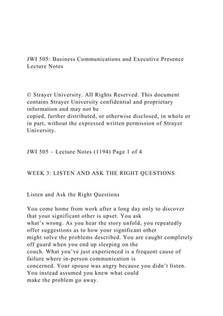 JWI 505: Business Communications and Executive Presence
Lecture Notes
© Strayer University. All Rights Reserved. This document
contains Strayer University confidential and proprietary
information and may not be
copied, further distributed, or otherwise disclosed, in whole or
in part, without the expressed written permission of Strayer
University.
JWI 505 – Lecture Notes (1194) Page 1 of 4
WEEK 3: LISTEN AND ASK THE RIGHT QUESTIONS
Listen and Ask the Right Questions
You come home from work after a long day only to discover
that your significant other is upset. You ask
what’s wrong. As you hear the story unfold, you repeatedly
offer suggestions as to how your significant other
might solve the problems described. You are caught completely
off guard when you end up sleeping on the
couch. What you’ve just experienced is a frequent cause of
failure where in-person communication is
concerned. Your spouse was angry because you didn’t listen.
You instead assumed you knew what could
make the problem go away.
 
