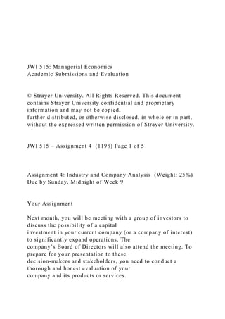 JWI 515: Managerial Economics
Academic Submissions and Evaluation
© Strayer University. All Rights Reserved. This document
contains Strayer University confidential and proprietary
information and may not be copied,
further distributed, or otherwise disclosed, in whole or in part,
without the expressed written permission of Strayer University.
JWI 515 – Assignment 4 (1198) Page 1 of 5
Assignment 4: Industry and Company Analysis (Weight: 25%)
Due by Sunday, Midnight of Week 9
Your Assignment
Next month, you will be meeting with a group of investors to
discuss the possibility of a capital
investment in your current company (or a company of interest)
to significantly expand operations. The
company’s Board of Directors will also attend the meeting. To
prepare for your presentation to these
decision-makers and stakeholders, you need to conduct a
thorough and honest evaluation of your
company and its products or services.
 