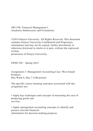 JWI 530: Financial Management I
Academic Submissions and Evaluations
©2014 Strayer University. All Rights Reserved. This document
contains Strayer University Confidential and Proprietary
information and may not be copied, further distributed, or
otherwise disclosed in whole or in part, without the expressed
written
permission of Strayer University.
JWMI 530 – Spring 2014
Assignment 3: Management Accounting Case: West Island
Products
Due Week 8, Day 7 (100 points)
The specific course learning outcomes associated with this
assignment are:
• Apply key techniques and concepts in measuring the cost of
producing goods and
services.
• Apply management accounting concepts to identify and
process relevant financial
information for decision-making purposes.
 