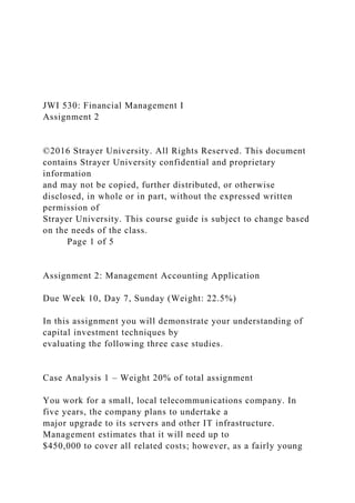 JWI 530: Financial Management I
Assignment 2
©2016 Strayer University. All Rights Reserved. This document
contains Strayer University confidential and proprietary
information
and may not be copied, further distributed, or otherwise
disclosed, in whole or in part, without the expressed written
permission of
Strayer University. This course guide is subject to change based
on the needs of the class.
Page 1 of 5
Assignment 2: Management Accounting Application
Due Week 10, Day 7, Sunday (Weight: 22.5%)
In this assignment you will demonstrate your understanding of
capital investment techniques by
evaluating the following three case studies.
Case Analysis 1 – Weight 20% of total assignment
You work for a small, local telecommunications company. In
five years, the company plans to undertake a
major upgrade to its servers and other IT infrastructure.
Management estimates that it will need up to
$450,000 to cover all related costs; however, as a fairly young
 