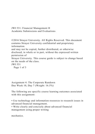 JWI 531: Financial Management II
Academic Submissions and Evaluations
©2016 Strayer University. All Rights Reserved. This document
contains Strayer University confidential and proprietary
information
and may not be copied, further distributed, or otherwise
disclosed, in whole or in part, without the expressed written
permission of
Strayer University. This course guide is subject to change based
on the needs of the class.
JWI 531
Page 1 of 3
Assignment 4: The Corporate Rundown
Due Week 10, Day 7 (Weight: 16.5%)
The following are specific course learning outcomes associated
with this assignment:
• Use technology and information resources to research issues in
advanced financial management.
• Write clearly and concisely about advanced financial
management using proper writing
mechanics.
 