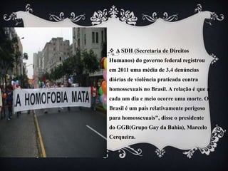  A SDH (Secretaria de Direitos
Humanos) do governo federal registrou
em 2011 uma média de 3,4 denúncias
diárias de violência praticada contra
homossexuais no Brasil. A relação é que a
cada um dia e meio ocorre uma morte. O
Brasil é um país relativamente perigoso
para homossexuais", disse o presidente
do GGB(Grupo Gay da Bahia), Marcelo
Cerqueira.
 