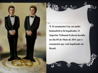  O casamento Gay ou união
homoafetiva foi legalizado. O
Superior Tribunal Federal decidiu
no dia 05 de Maio de 2011 que o
casamento gay está legalizado no
Brasil.
 