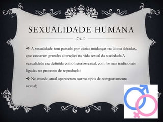 SEXUALIDADE HUMANA
 A sexualidade tem passado por várias mudanças na última décadas,
que causaram grandes alterações na vida sexual da sociedade.A
sexualidade era definida como heterossexual, com formas tradicionais
ligadas no processo de reprodução;
 No mundo atual apareceram outros tipos de comportamento
sexual;
 