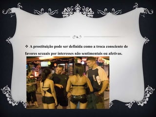  A prostituição pode ser definida como a troca consciente de
favores sexuais por interesses não sentimentais ou afetivas.
 