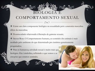 BIOLOGIA E
COMPORTAMENTO SEXUAL
 Existe um claro componente biológico na sexualidade pois a anatomia masculina
difere da masculina;
 Promiscuidade relacionada à liberação de gametas sexuais;
 Steven Rose: O Comportamento humano, ao contrário dos animais é mais
moldado pelo ambiente do que determinado pro instintos geneticamente
progamados;
 Para os humanos,a atividade sexual é muito mais que
biológica. Ela é simbólica, refletindo o que somos e as
emoções que estamos sentindo;
 
