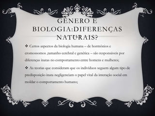 GÊNERO E
BIOLOGIA:DIFERENÇAS
NATURAIS?
 Certos aspectos da biologia humana – de hormônios e
cromossomos ,tamanho cerebral e genética – são responsáveis por
diferenças inatas no comportamento entre homens e mulheres;
 As teorias que consideram que os indivíduos seguem algum tipo de
predisposição inata negligenciam o papel vital da interação social em
moldar o comportamento humano;
 