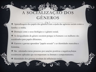 A SOCIALIZAÇÃO DOS
GÊNEROS
 Aprendizagem dos papéis dos gêneros com a ajuda das agências sociais como a
família e a mídia;
 Distinção entre o sexo biológico e o gênero social;
 As desigualdades de gênero ocorrem porque os homens e as mulheres são
socializados para papéis diferentes;
 Garotos e garotas aprendem “papéis sexuais” e as identidades masculina e
feminina;
 São orientados nesse processo por sanções positivas e negativas,forças
socialmente aplicadas que recompensam ou limitam o comportamento;
 Identidades dos gêneros resultam de influências socias;
 