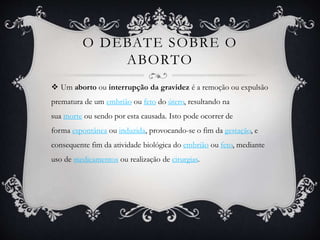 O DEBATE SOBRE O
ABORTO
 Um aborto ou interrupção da gravidez é a remoção ou expulsão
prematura de um embrião ou feto do útero, resultando na
sua morte ou sendo por esta causada. Isto pode ocorrer de
forma espontânea ou induzida, provocando-se o fim da gestação, e
consequente fim da atividade biológica do embrião ou feto, mediante
uso de medicamentos ou realização de cirurgias.
 