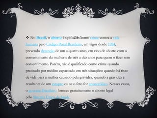  No Brasil, o aborto é tipificado como crime contra a vida
humana pelo Código Penal Brasileiro, em vigor desde 1984,
prevendo detenção de um a quatro anos, em caso de aborto com o
consentimento da mulher e de três a dez anos para quem o fizer sem
consentimento. Porém, não é qualificado como crime quando
praticado por médico capacitado em três situações: quando há risco
de vida para a mulher causado pela gravidez, quando a gravidez é
resultante de um estupro ou se o feto for anencefálico .Nesses casos,
o governo Brasileiro fornece gratuitamente o aborto legal
pelo Sistema Único de Saúde.
 