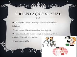 ORIENTAÇÃO SEXUAL
 Diz respeito à direção da atração sexual ou romântica do
indivíduo;
 Mais comum é heterossexualidade- sexo oposto;
 Homossexualidade- mesmo sexo; Gay: masculino,Lésbica :
feminino; Bissexual: ambos sexos;
 Inata ou aprendida?
 