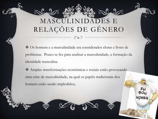 MASCULINIDADES E
RELAÇÕES DE GÊNERO
 Os homens e a masculinidade era considerados cloras e livres de
problemas. Pouco se fez para analisar a masculinidade, a formação da
identidade masculina.
 Amplas transformações econômicas e sociais estão provocando
uma crise de masculinidade, na qual os papéis tradicionais dos
homens estão sendo implodidos;
 