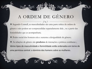 A ORDEM DE GÊNERO
 Segundo Connell, as masculinidades são uma parte crítica da ordem de
gênero e não podem ser compreendidas separadamente dela , ou a partir das
feminilidades que as acompanham;
 Poder social dos homens cria e sustenta a desigualdade de gênero;
 As relações de gênero são produtos de interações e práticas cotidianas ;
Vários tipos de masculinidade e feminilidade estão ordenados em torno de
uma permissa central: o domínio dos homens sobre as mulheres.
 