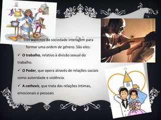 Três aspectos da sociedade interagem para
formar uma ordem de gênero. São eles:
 O trabalho, relativo à divisão sexual do
trabalho.
 O Poder, que opera através de relações sociais
como autoridade e violência.
 A cathexis, que trata das relações íntimas,
emocionais e pessoais
 