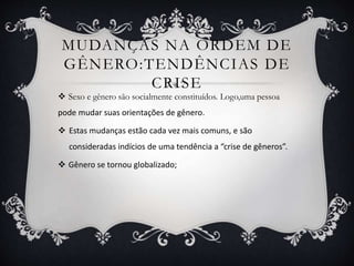 MUDANÇAS NA ORDEM DE
GÊNERO:TENDÊNCIAS DE
CRISE
 Sexo e gênero são socialmente constituídos. Logo,uma pessoa
pode mudar suas orientações de gênero.
 Estas mudanças estão cada vez mais comuns, e são
consideradas indícios de uma tendência a “crise de gêneros”.
 Gênero se tornou globalizado;
 