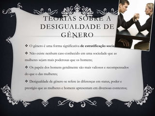 TEORIAS SOBRE A
DESIGUALDADE DE
GÊNERO
 O gênero é uma forma significativa de estratificação social;
 Não existe nenhum caso conhecido em uma sociedade que as
mulheres sejam mais poderosas que os homens;
 Os papéis dos homens geralmente são mais valiosos e recompensados
do que o das mulheres;
 Desigualdade de gênero se refere às diferenças em status, poder e
prestígio que as mulheres e homens apresentam em diversoas contextos;
 