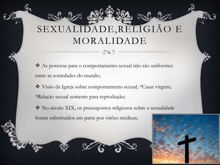 SEXUALIDADE,RELIGIÃO E
MORALIDADE
 As posturas para o comportamento sexual não são uniformes
entre as sociedades do mundo;
 Visão da Igreja sobre comportamento sexual; *Casar virgem;
*Relação sexual somente para reprodução;
 No século XIX, os pressupostos religiosos sobre a sexualidade
foram substituídos em parte por visões médicas;
 