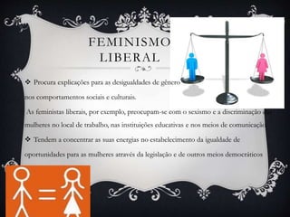 FEMINISMO
LIBERAL
 Procura explicações para as desigualdades de gênero
nos comportamentos sociais e culturais.
As feministas liberais, por exemplo, preocupam-se com o sexismo e a discriminação das
mulheres no local de trabalho, nas instituições educativas e nos meios de comunicação.
 Tendem a concentrar as suas energias no estabelecimento da igualdade de
oportunidades para as mulheres através da legislação e de outros meios democráticos
 
