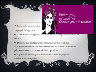  Patriarcado tem suas raízes
na propriedade privada.
 Concentração de riqueza e poder nas mãos de um pequeno número de
homens;
 Definição das mulheres como consumidoras pela economia
capitalista;Persuasão de que suas necessidades somente serão satisfeitas
pelo consumo cada vez maior de bens e produtos.
 Capitalismo precisa que as mulheres trabalhem de graça em
casa,cuidando e limpando.
 