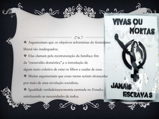  Argumentam que os objetivos reformistas do feminismo
liberal são inadequados;
 Elas clamam pela reestruturação da família;o fim
da “escravidão doméstica”,e a introdução de
algum meio coletivo de criar os filhos e cuidar de casa.
 Muitas argumentam que essas metas seriam alcançadas
por meio de uma revolução socialista;
 Igualdade verdadeira;economia centrada no Estado;
satisfazendo as necessidades de todos.
 