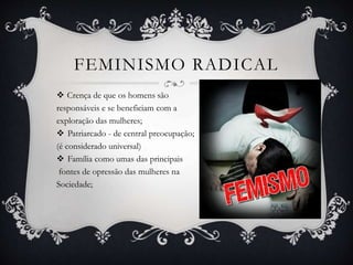 FEMINISMO RADICAL
 Crença de que os homens são
responsáveis e se beneficiam com a
exploração das mulheres;
 Patriarcado - de central preocupação;
(é considerado universal)
 Família como umas das principais
fontes de opressão das mulheres na
Sociedade;
 