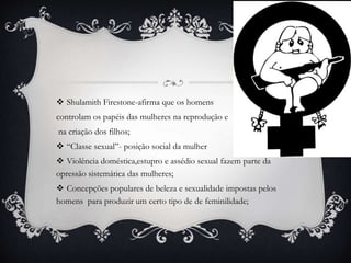 Shulamith Firestone-afirma que os homens
controlam os papéis das mulheres na reprodução e
na criação dos filhos;
 “Classe sexual”- posição social da mulher
 Violência doméstica,estupro e assédio sexual fazem parte da
opressão sistemática das mulheres;
 Concepções populares de beleza e sexualidade impostas pelos
homens para produzir um certo tipo de de feminilidade;
 