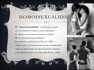 HOMOSSEXUALIDADE
 A homossexualidade , a orientação sexual
ou os sentimentos afetivos entre indivíduos
do mesmo sexo,existe em todas as culturas.
 O termo«homossexualidade»
foi cunhado na década de 60 do séc. XIX e
desde então, os homossexuais foram considerados
cada vez mais como um tipo de pessoas distintas
com uma aberração sexual peculiar.(Weeks, 1986).
 