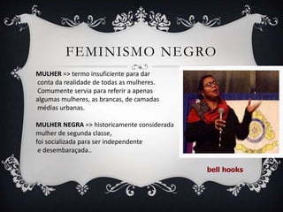 FEMINISMO NEGRO
MULHER => termo insuficiente para dar
conta da realidade de todas as mulheres.
Comumente servia para referir a apenas
algumas mulheres, as brancas, de camadas
médias urbanas.
MULHER NEGRA => historicamente considerada
mulher de segunda classe,
foi socializada para ser independente
e desembaraçada..
bell hooks
 